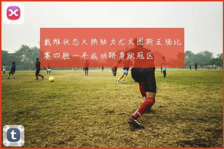 戴维状态火热助力尤文图斯五场比赛四胜一平成功跻身欧冠区