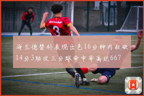 海兰德替补表现出色16分钟内狂砍14分3助攻三分球命中率高达667