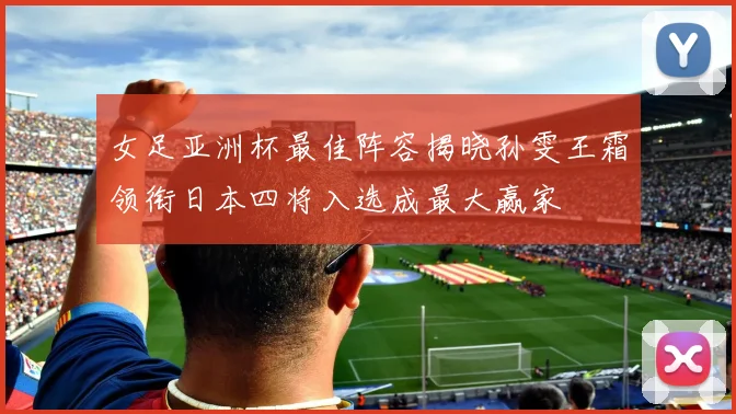 女足亚洲杯最佳阵容揭晓孙雯王霜领衔日本四将入选成最大赢家