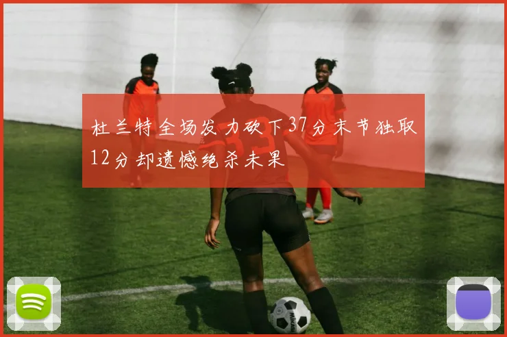 杜兰特全场发力砍下37分末节独取12分却遗憾绝杀未果