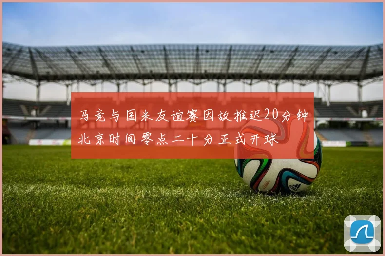 马竞与国米友谊赛因故推迟20分钟北京时间零点二十分正式开球