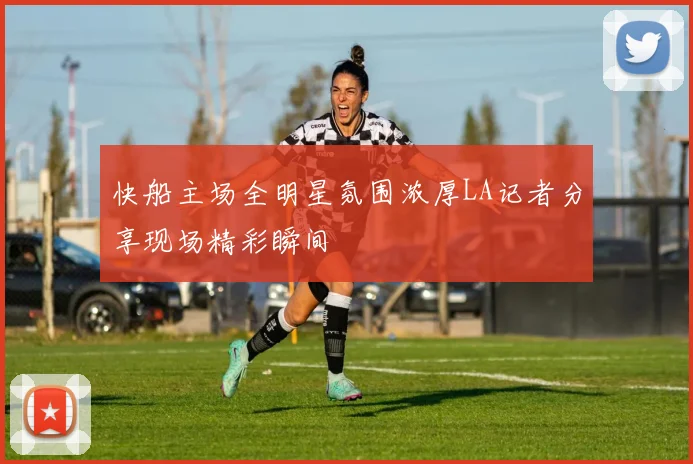 快船主场全明星氛围浓厚LA记者分享现场精彩瞬间