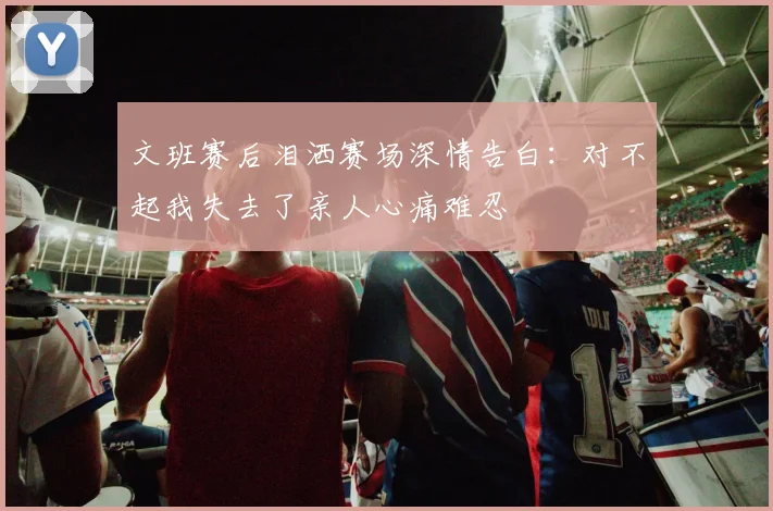 文班赛后泪洒赛场深情告白：对不起我失去了亲人心痛难忍