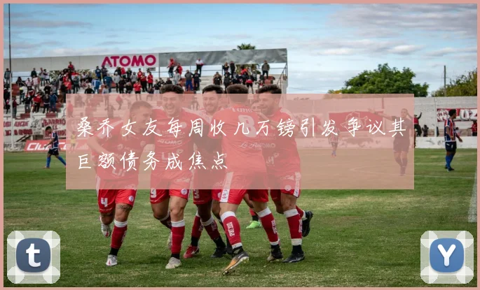 桑乔女友每周收几万镑引发争议其巨额债务成焦点