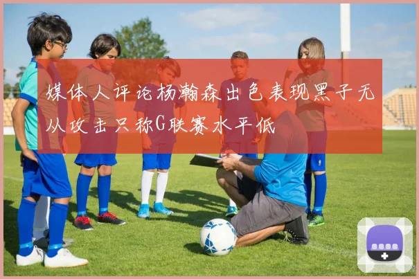 媒体人评论杨瀚森出色表现黑子无从攻击只称G联赛水平低