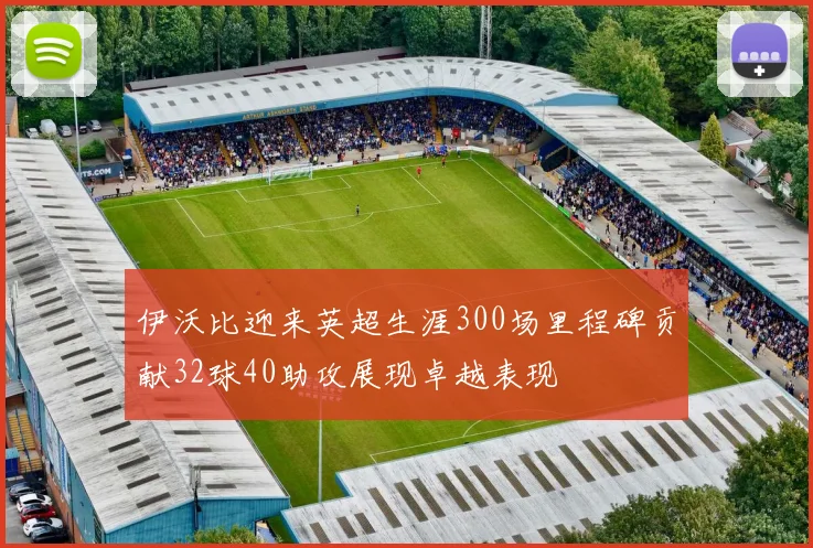 伊沃比迎来英超生涯300场里程碑贡献32球40助攻展现卓越表现