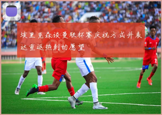 埃里克森谈曼联杯赛庆祝方式并表达重返热刺的愿望