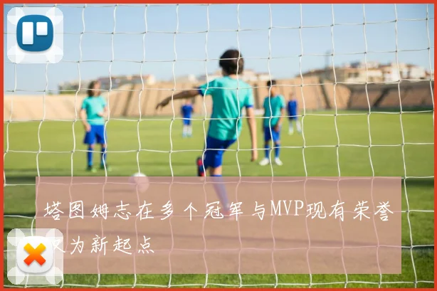 塔图姆志在多个冠军与MVP现有荣誉仅为新起点