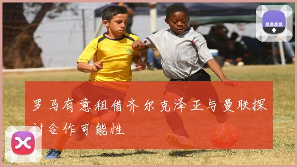 罗马有意租借齐尔克泽正与曼联探讨合作可能性