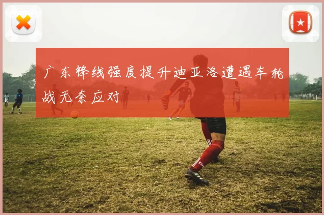 广东锋线强度提升迪亚洛遭遇车轮战无奈应对
