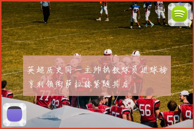 英超历史同一主帅执教球员进球榜亨利领衔萨拉赫紧随其后