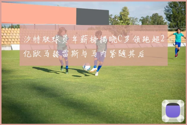 沙特联球员年薪榜揭晓C罗领跑超2亿欧马赫雷斯与马内紧随其后