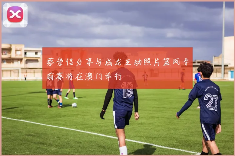 蔡崇信分享与成龙互动照片篮网季前赛将在澳门举行