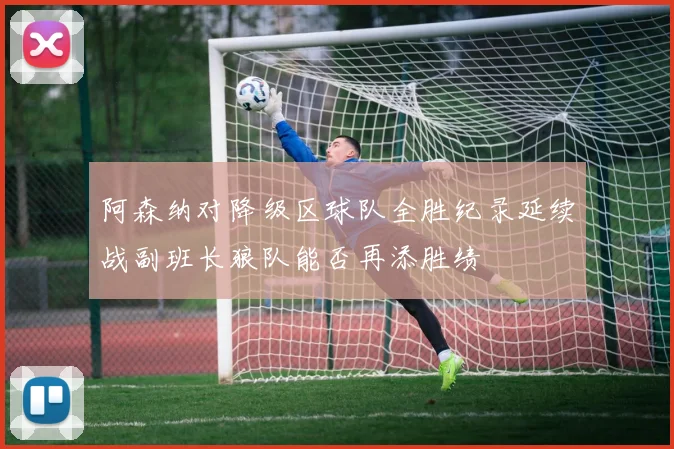 阿森纳对降级区球队全胜纪录延续战副班长狼队能否再添胜绩