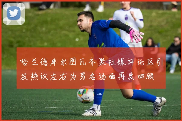 哈兰德库尔图瓦齐聚社媒评论区引发热议左右为男名场面再度回顾
