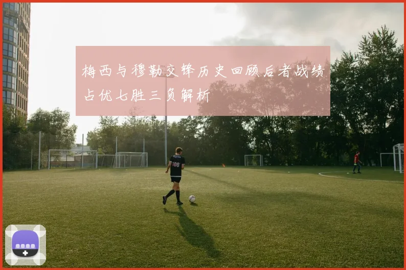 梅西与穆勒交锋历史回顾后者战绩占优七胜三负解析