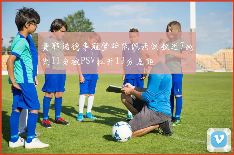 费耶诺德争冠梦碎范佩西执教近7轮失11分被PSV拉开13分差距