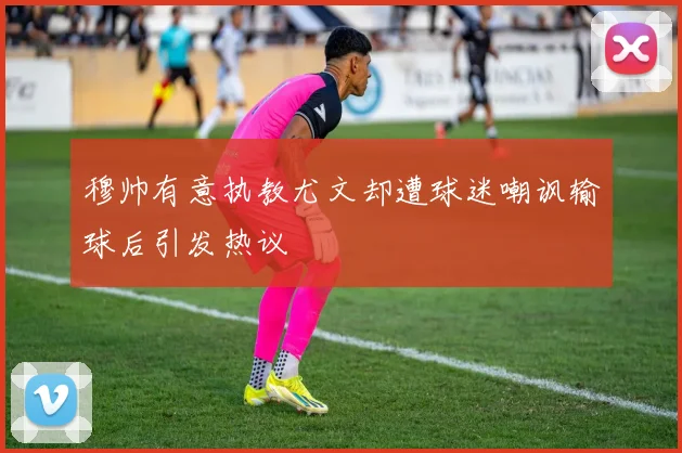 穆帅有意执教尤文却遭球迷嘲讽输球后引发热议