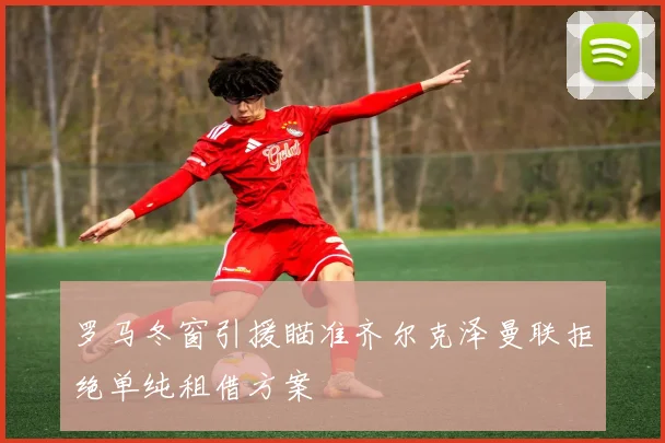 罗马冬窗引援瞄准齐尔克泽曼联拒绝单纯租借方案