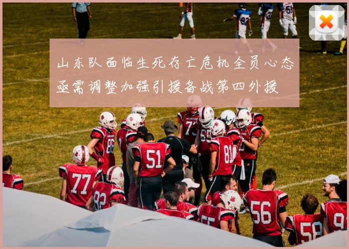 山东队面临生死存亡危机全员心态亟需调整加强引援备战第四外援