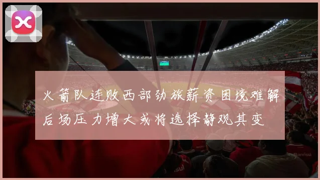 火箭队连败西部劲旅薪资困境难解后场压力增大或将选择静观其变