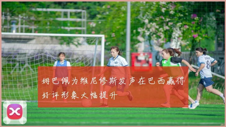 姆巴佩为维尼修斯发声在巴西赢得好评形象大幅提升