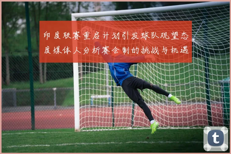 印度联赛重启计划引发球队观望态度媒体人分析赛会制的挑战与机遇