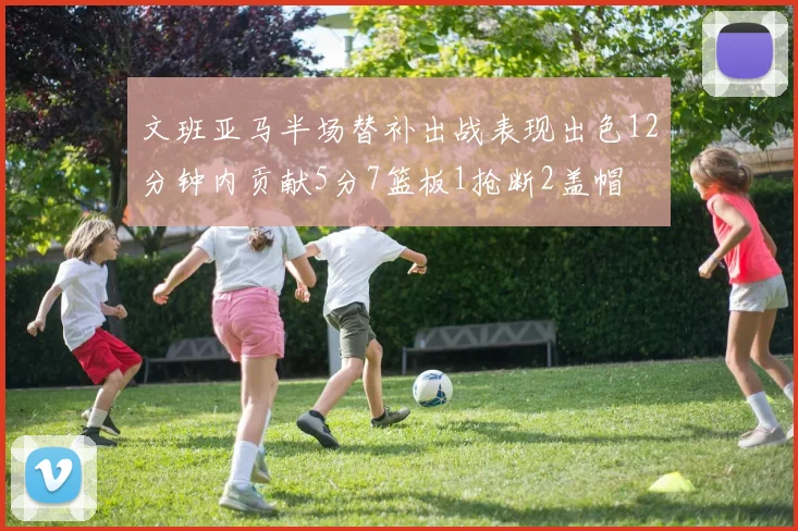文班亚马半场替补出战表现出色12分钟内贡献5分7篮板1抢断2盖帽