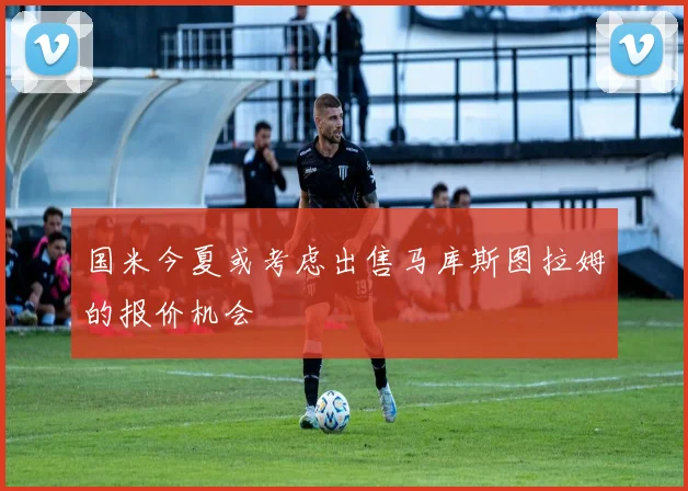 国米今夏或考虑出售马库斯图拉姆的报价机会