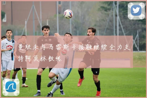 曼联未与马雷斯卡接触继续全力支持阿莫林教练