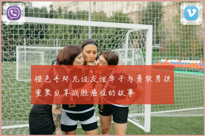 橙色手环见证友谊华子与勇敢男孩重聚分享战胜癌症的故事