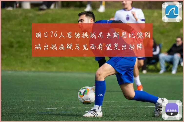 明日76人客场挑战尼克斯恩比德因病出战成疑马克西有望复出助阵