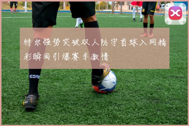特尔强势突破双人防守首球入网精彩瞬间引爆赛季激情