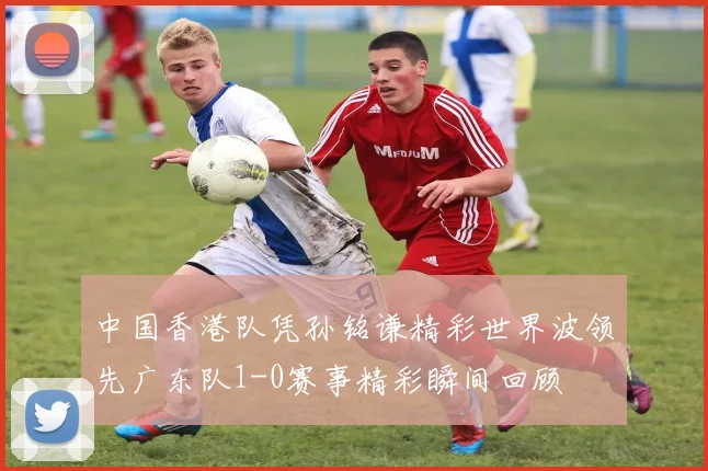 中国香港队凭孙铭谦精彩世界波领先广东队1-0赛事精彩瞬间回顾