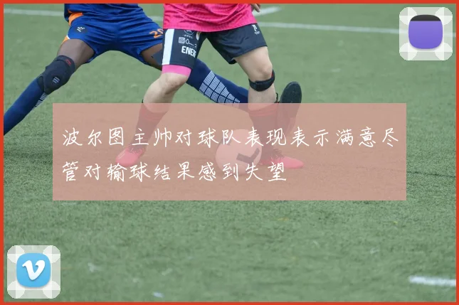 波尔图主帅对球队表现表示满意尽管对输球结果感到失望
