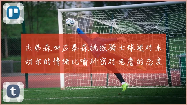 杰弗森回应泰森挑拨骑士球迷对米切尔的情绪比喻科密对老詹的态度