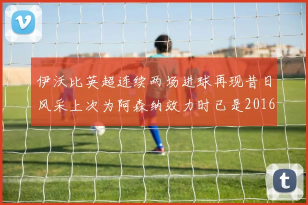 伊沃比英超连续两场进球再现昔日风采上次为阿森纳效力时已是2016年