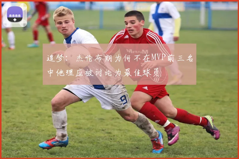 追梦：杰伦布朗为何不在MVP前三名中他理应被讨论为最佳球员