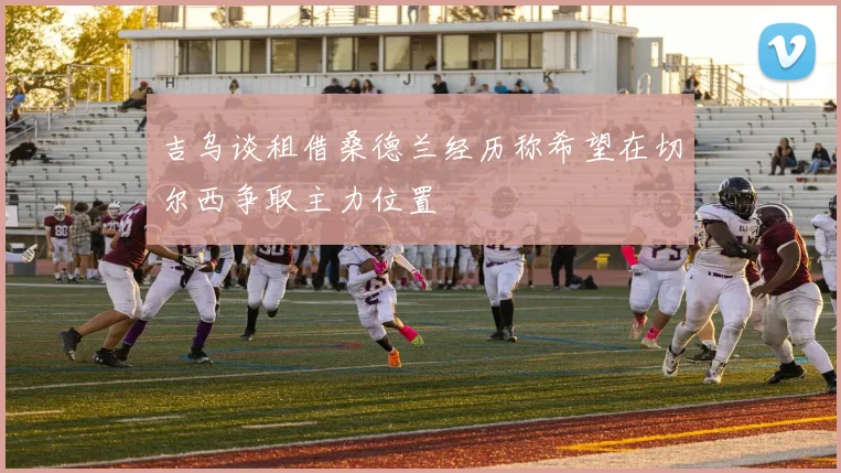 吉乌谈租借桑德兰经历称希望在切尔西争取主力位置