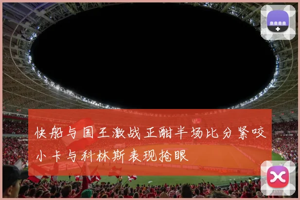 快船与国王激战正酣半场比分紧咬小卡与科林斯表现抢眼