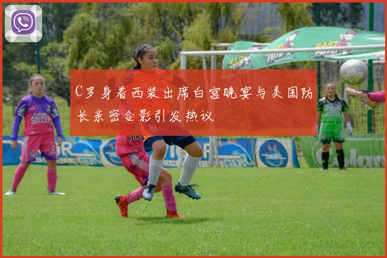 C罗身着西装出席白宫晚宴与美国防长亲密合影引发热议