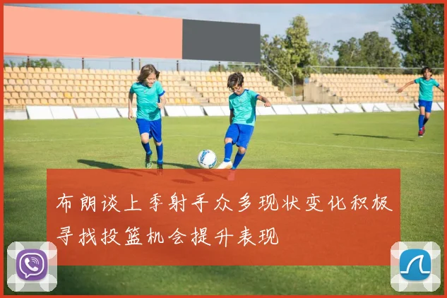 布朗谈上季射手众多现状变化积极寻找投篮机会提升表现