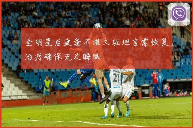 全明星后疲惫不堪文班坦言需恢复治疗确保充足睡眠