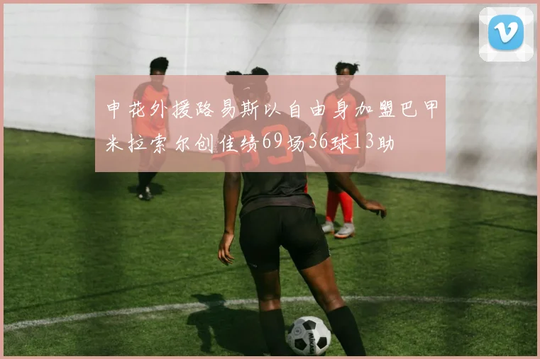 申花外援路易斯以自由身加盟巴甲米拉索尔创佳绩69场36球13助