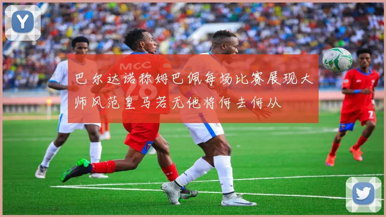 巴尔达诺称姆巴佩每场比赛展现大师风范皇马若无他将何去何从