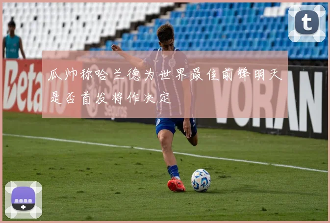 瓜帅称哈兰德为世界最佳前锋明天是否首发将作决定