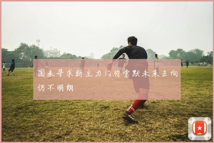 国米寻求新主力门将索默未来去向仍不明朗