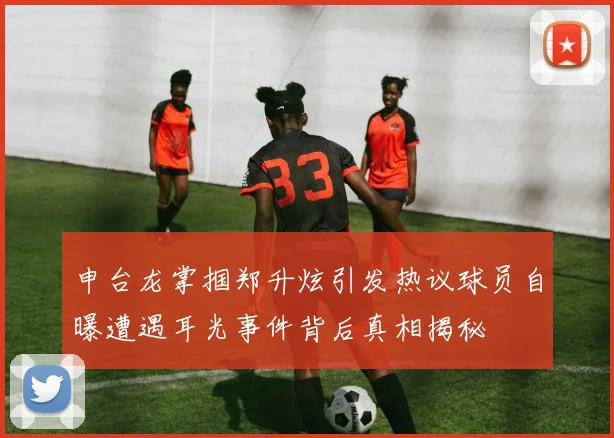 申台龙掌掴郑升炫引发热议球员自曝遭遇耳光事件背后真相揭秘