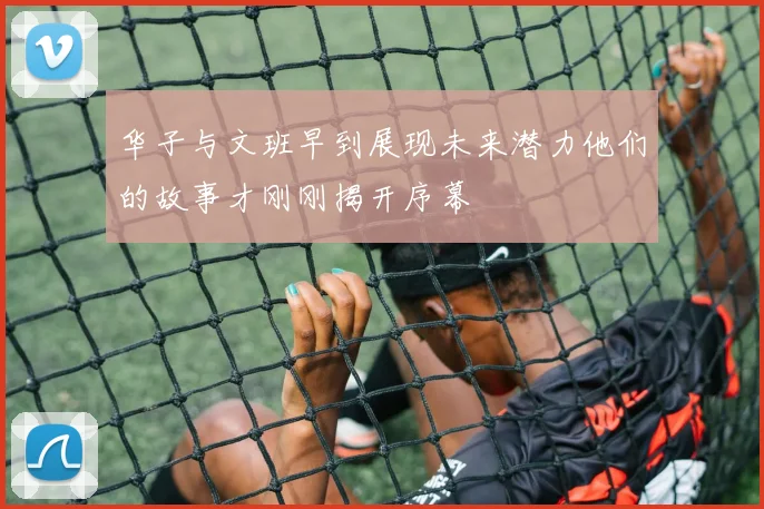 华子与文班早到展现未来潜力他们的故事才刚刚揭开序幕