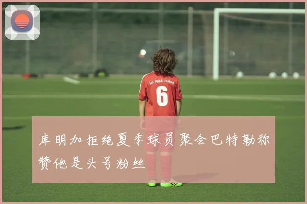 库明加拒绝夏季球员聚会巴特勒称赞他是头号粉丝